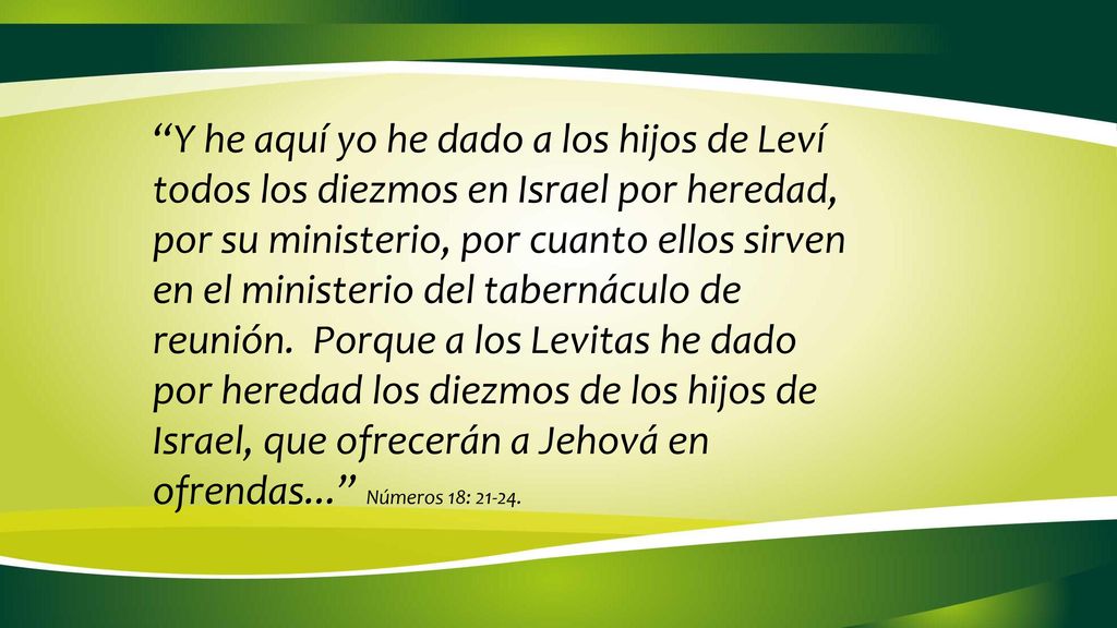 Y he aquí yo he dado a los hijos de Leví todos los diezmos en Israel por heredad, por su ministerio, por cuanto ellos sirven en el ministerio del tabernáculo de reunión. Porque a los Levitas he dado por heredad los diezmos de los hijos de Israel, que ofrecerán a Jehová en ofrendas... Números 18: