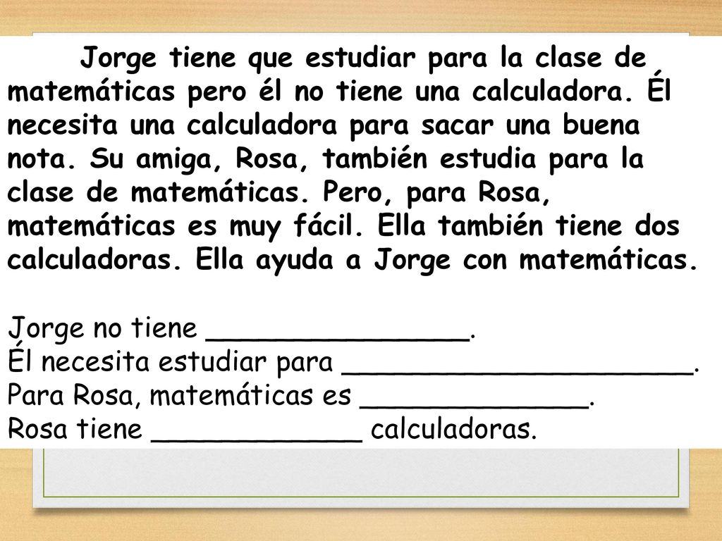 Jorge tiene que estudiar para la clase de matemáticas pero él no tiene una calculadora. Él necesita una calculadora para sacar una buena nota. Su amiga, Rosa, también estudia para la clase de matemáticas. Pero, para Rosa, matemáticas es muy fácil. Ella también tiene dos calculadoras. Ella ayuda a Jorge con matemáticas.