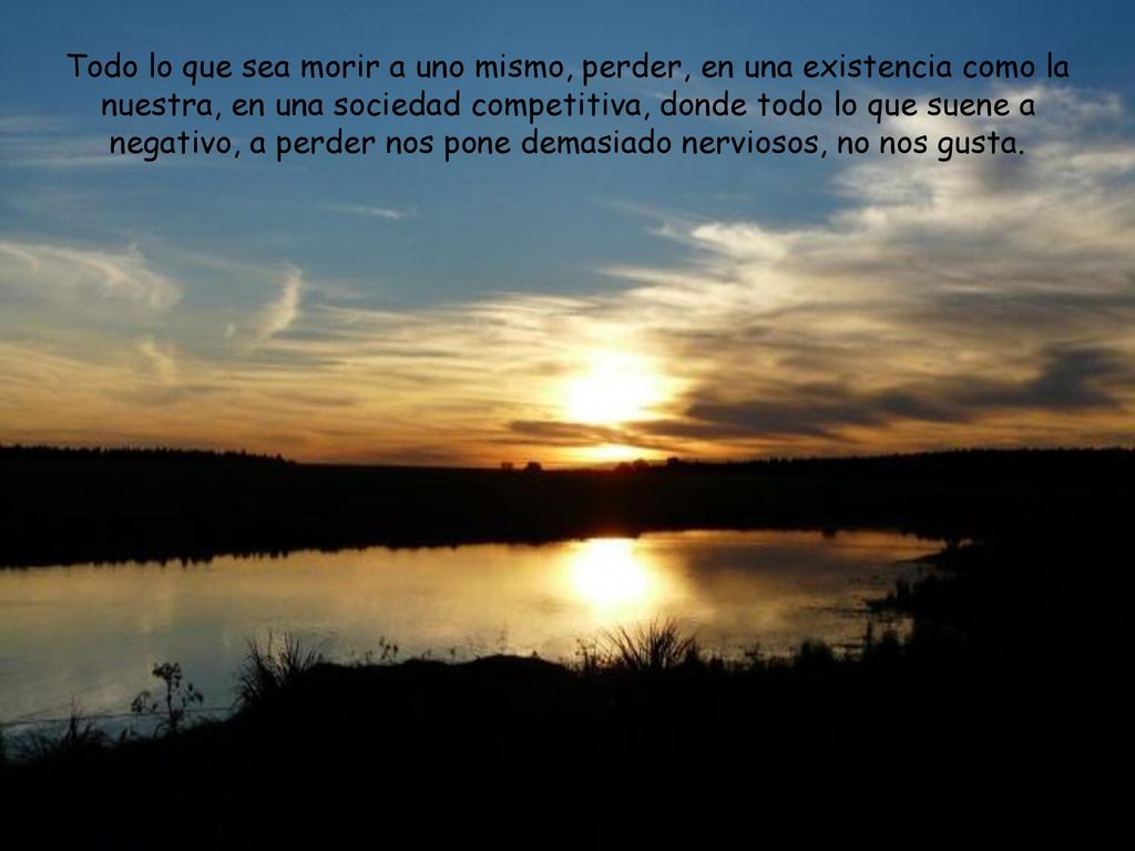 Todo lo que sea morir a uno mismo, perder, en una existencia como la nuestra, en una sociedad competitiva, donde todo lo que suene a negativo, a perder nos pone demasiado nerviosos, no nos gusta.
