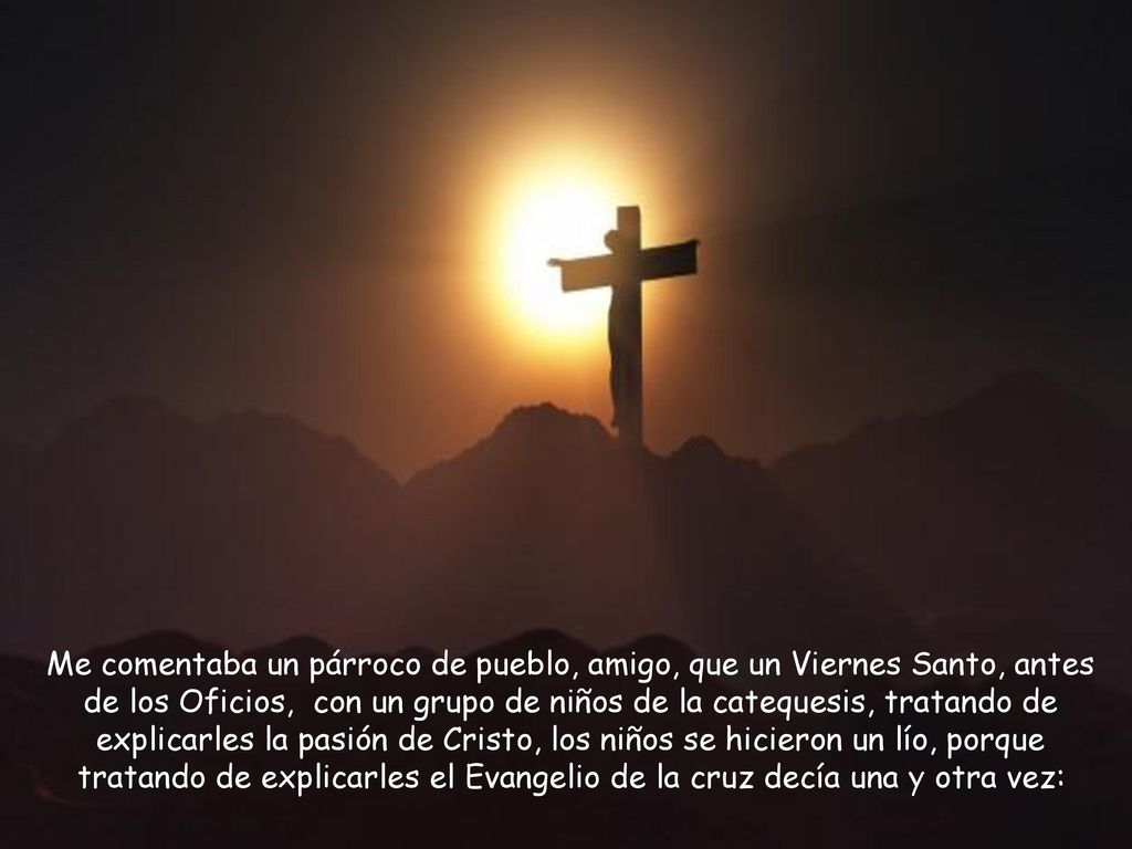 Me comentaba un párroco de pueblo, amigo, que un Viernes Santo, antes de los Oficios, con un grupo de niños de la catequesis, tratando de explicarles la pasión de Cristo, los niños se hicieron un lío, porque tratando de explicarles el Evangelio de la cruz decía una y otra vez: