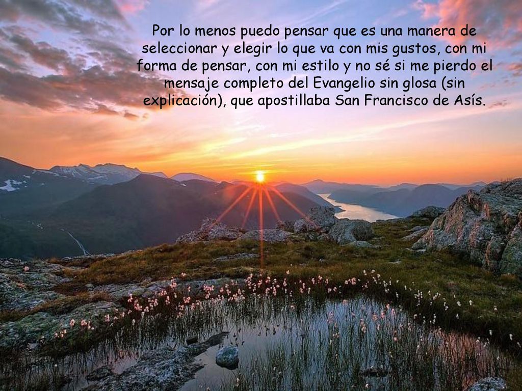 Por lo menos puedo pensar que es una manera de seleccionar y elegir lo que va con mis gustos, con mi forma de pensar, con mi estilo y no sé si me pierdo el mensaje completo del Evangelio sin glosa (sin explicación), que apostillaba San Francisco de Asís.