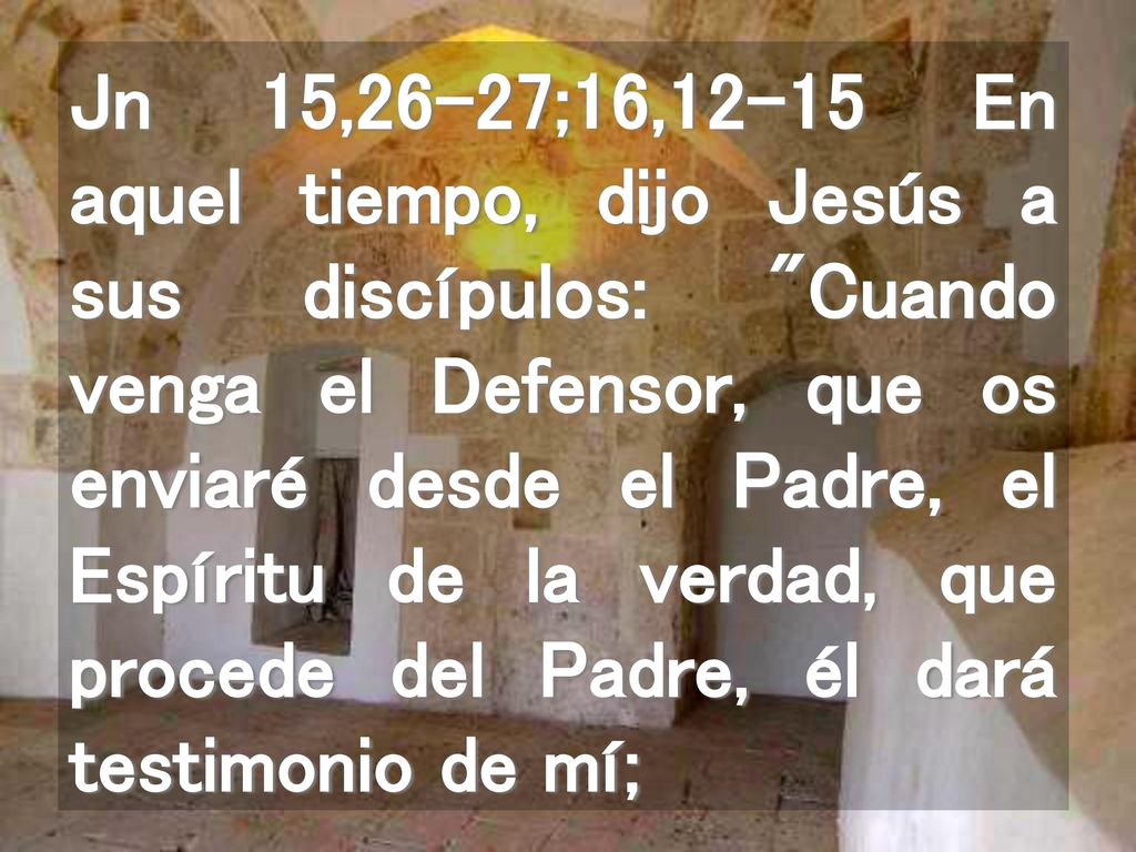 Jn 15,26-27;16,12-15 En aquel tiempo, dijo Jesús a sus discípulos: Cuando venga el Defensor, que os enviaré desde el Padre, el Espíritu de la verdad, que procede del Padre, él dará testimonio de mí;