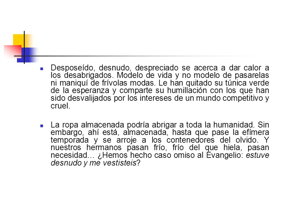 Desposeído, desnudo, despreciado se acerca a dar calor a los desabrigados. Modelo de vida y no modelo de pasarelas ni maniquí de frívolas modas. Le han quitado su túnica verde de la esperanza y comparte su humillación con los que han sido desvalijados por los intereses de un mundo competitivo y cruel.