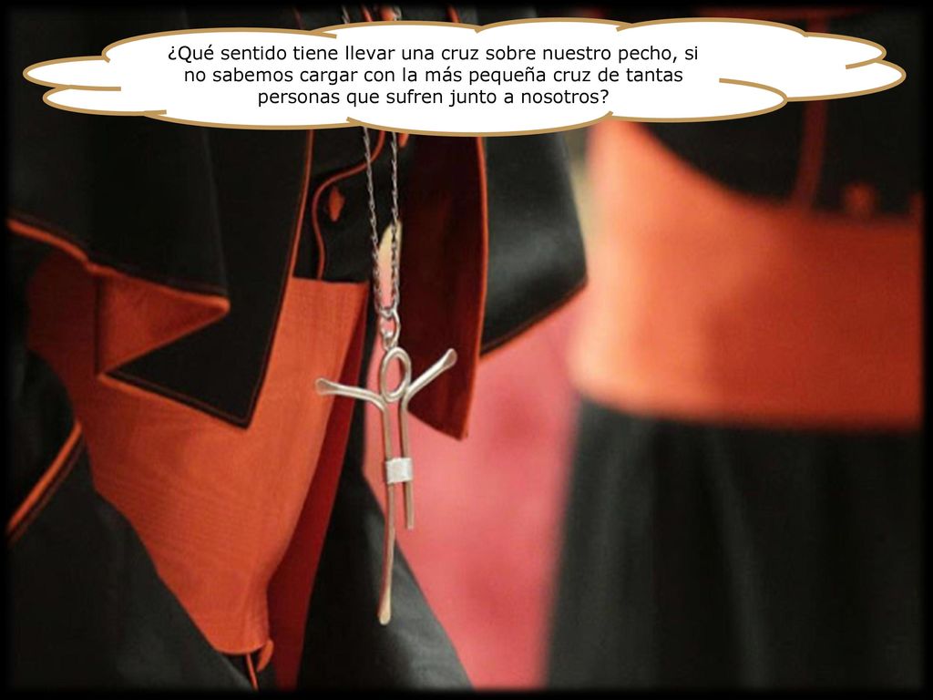 ¿Qué sentido tiene llevar una cruz sobre nuestro pecho, si no sabemos cargar con la más pequeña cruz de tantas personas que sufren junto a nosotros