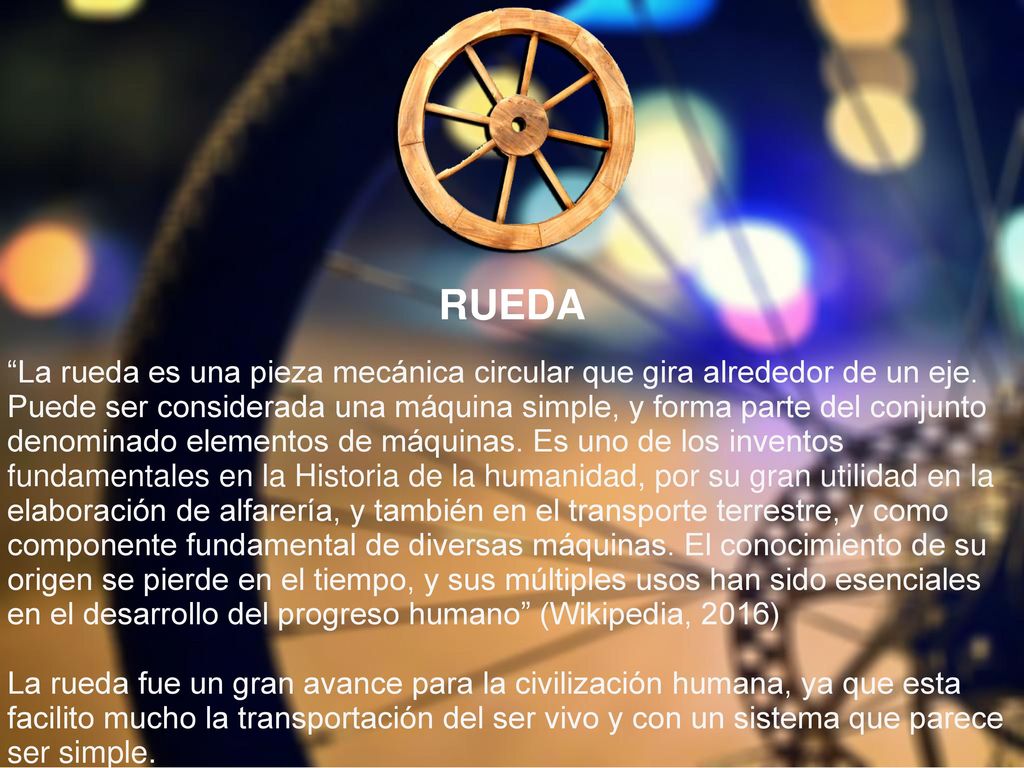 RUEDA La rueda es una pieza mecánica circular que gira alrededor de un eje. Puede ser considerada una máquina simple, y forma parte del conjunto.