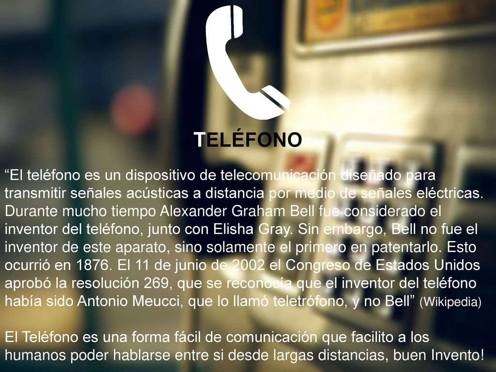 TELÉFONO El teléfono es un dispositivo de telecomunicación diseñado para transmitir señales acústicas a distancia por medio de señales eléctricas.