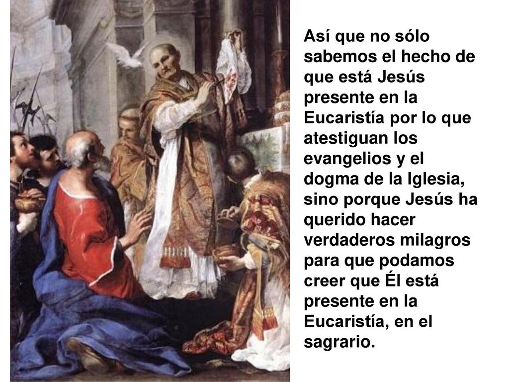 Así que no sólo sabemos el hecho de que está Jesús presente en la Eucaristía por lo que atestiguan los evangelios y el dogma de la Iglesia, sino porque Jesús ha querido hacer verdaderos milagros para que podamos creer que Él está presente en la Eucaristía, en el sagrario.