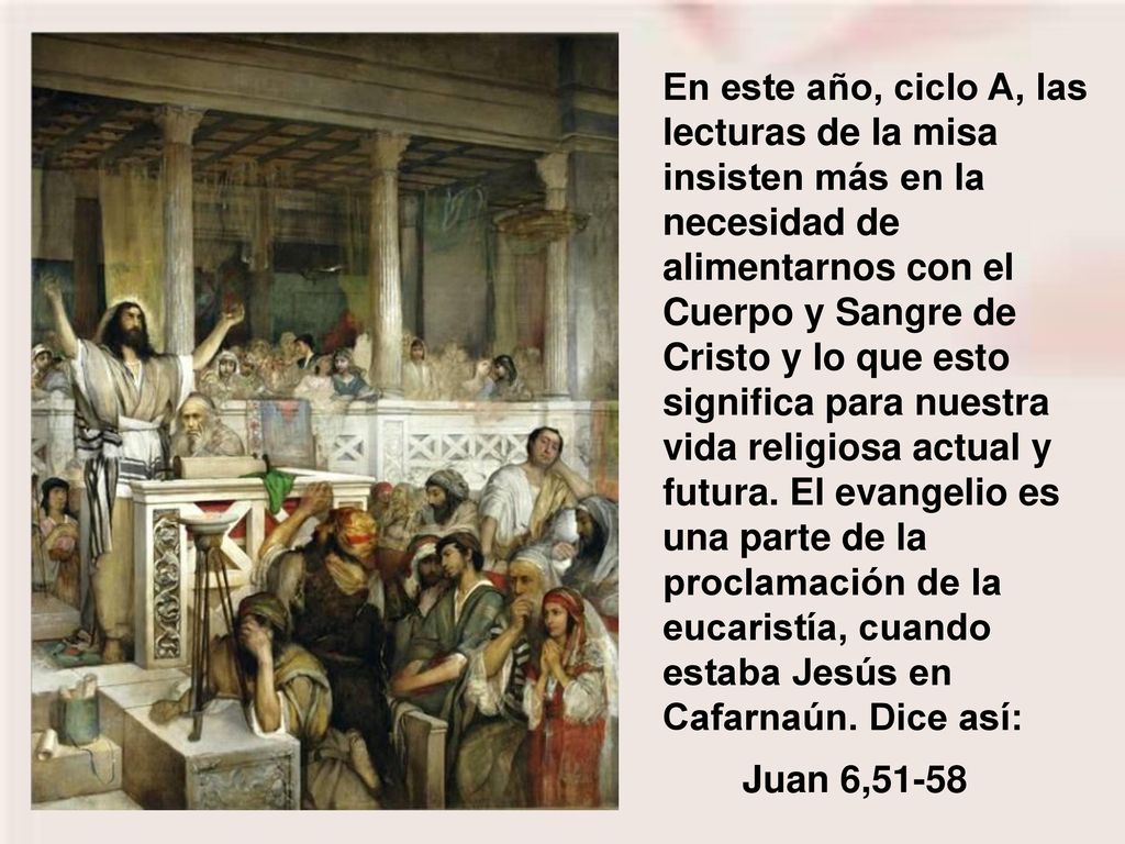En este año, ciclo A, las lecturas de la misa insisten más en la necesidad de alimentarnos con el Cuerpo y Sangre de Cristo y lo que esto significa para nuestra vida religiosa actual y futura. El evangelio es una parte de la proclamación de la eucaristía, cuando estaba Jesús en Cafarnaún. Dice así: