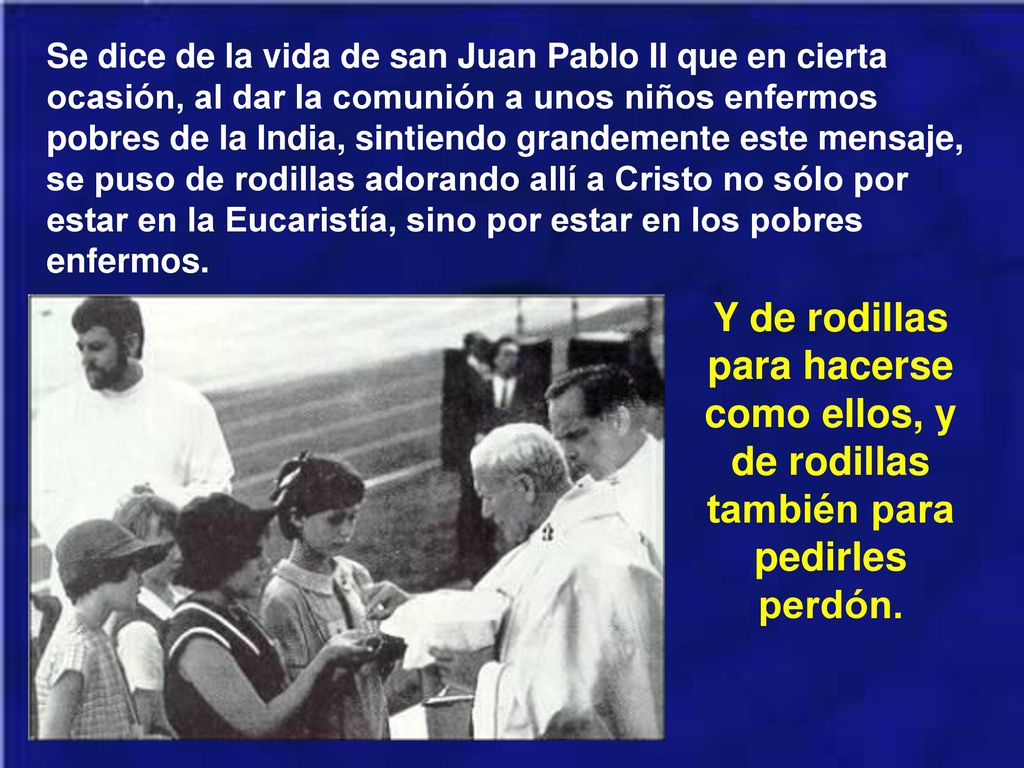 Se dice de la vida de san Juan Pablo II que en cierta ocasión, al dar la comunión a unos niños enfermos pobres de la India, sintiendo grandemente este mensaje, se puso de rodillas adorando allí a Cristo no sólo por estar en la Eucaristía, sino por estar en los pobres enfermos.