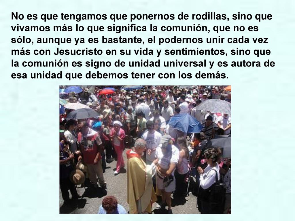 No es que tengamos que ponernos de rodillas, sino que vivamos más lo que significa la comunión, que no es sólo, aunque ya es bastante, el podernos unir cada vez más con Jesucristo en su vida y sentimientos, sino que la comunión es signo de unidad universal y es autora de esa unidad que debemos tener con los demás.