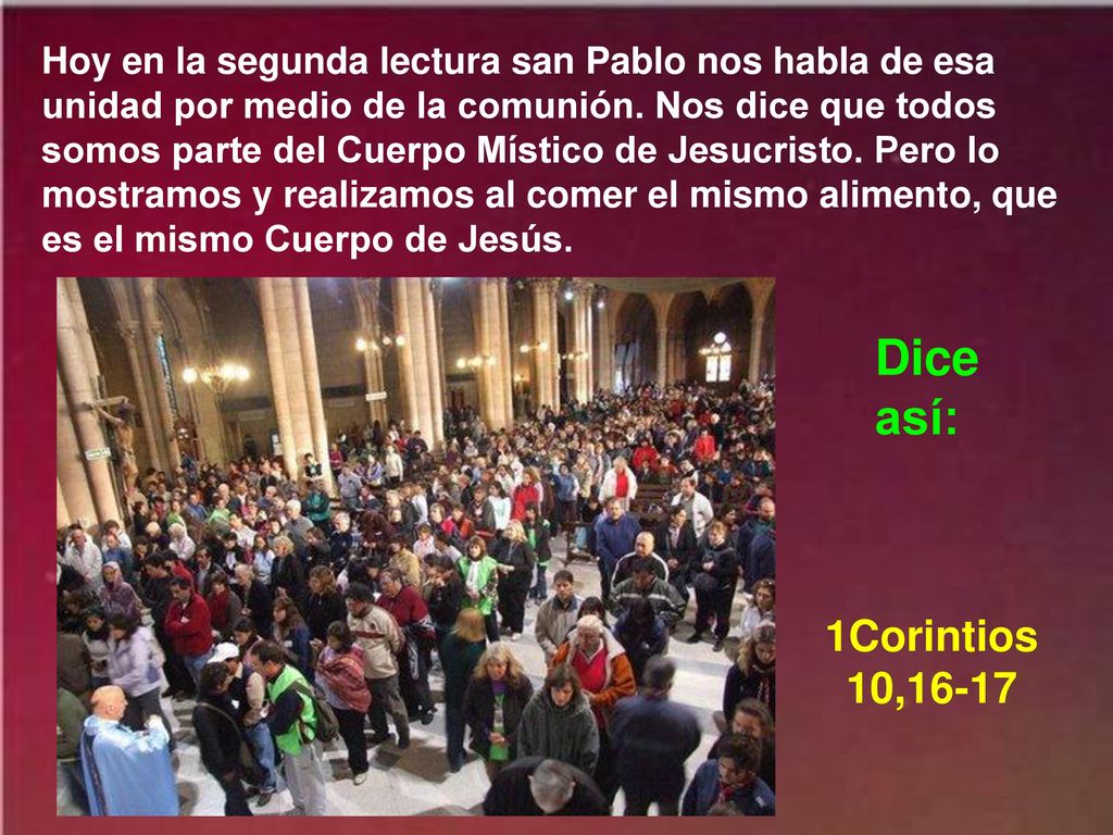 Hoy en la segunda lectura san Pablo nos habla de esa unidad por medio de la comunión. Nos dice que todos somos parte del Cuerpo Místico de Jesucristo. Pero lo mostramos y realizamos al comer el mismo alimento, que es el mismo Cuerpo de Jesús.