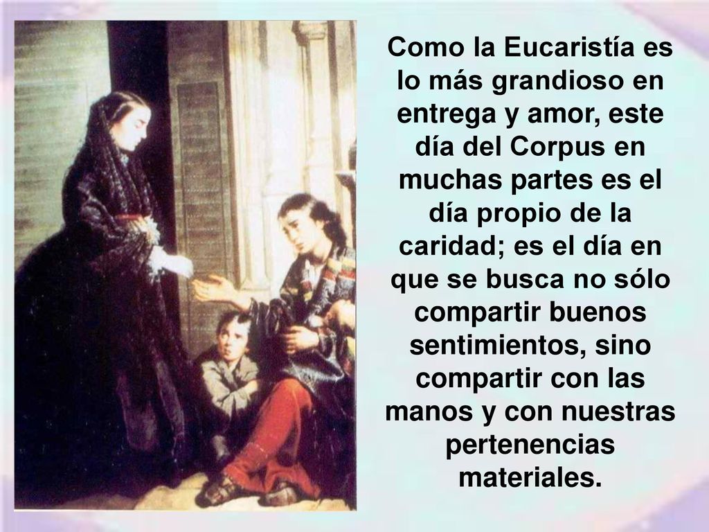 Como la Eucaristía es lo más grandioso en entrega y amor, este día del Corpus en muchas partes es el día propio de la caridad; es el día en que se busca no sólo compartir buenos sentimientos, sino compartir con las manos y con nuestras pertenencias materiales.