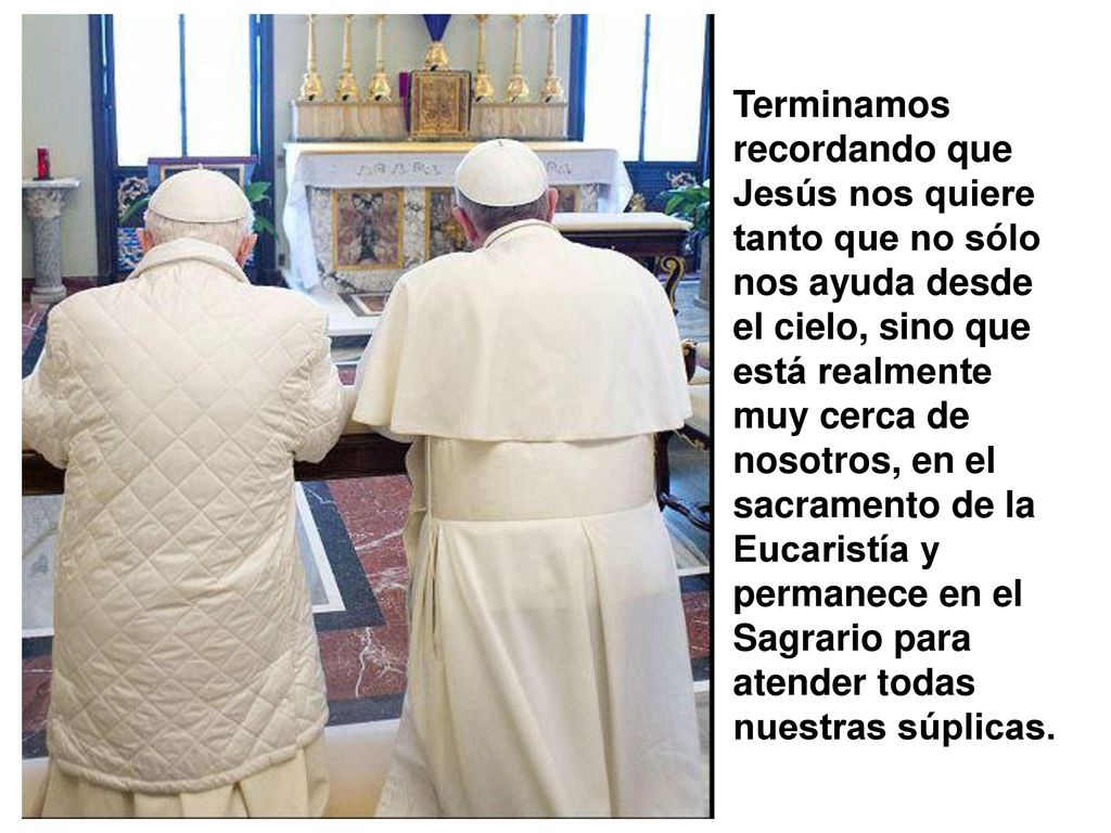 Terminamos recordando que Jesús nos quiere tanto que no sólo nos ayuda desde el cielo, sino que está realmente muy cerca de nosotros, en el sacramento de la Eucaristía y permanece en el Sagrario para atender todas nuestras súplicas.