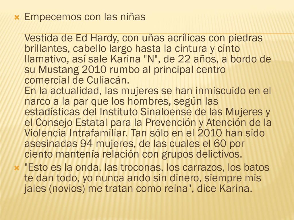 Empecemos con las niñas Vestida de Ed Hardy, con uñas acrílicas con piedras brillantes, cabello largo hasta la cintura y cinto llamativo, así sale Karina N , de 22 años, a bordo de su Mustang 2010 rumbo al principal centro comercial de Culiacán. En la actualidad, las mujeres se han inmiscuido en el narco a la par que los hombres, según las estadísticas del Instituto Sinaloense de las Mujeres y el Consejo Estatal para la Prevención y Atención de la Violencia Intrafamiliar. Tan sólo en el 2010 han sido asesinadas 94 mujeres, de las cuales el 60 por ciento mantenía relación con grupos delictivos.