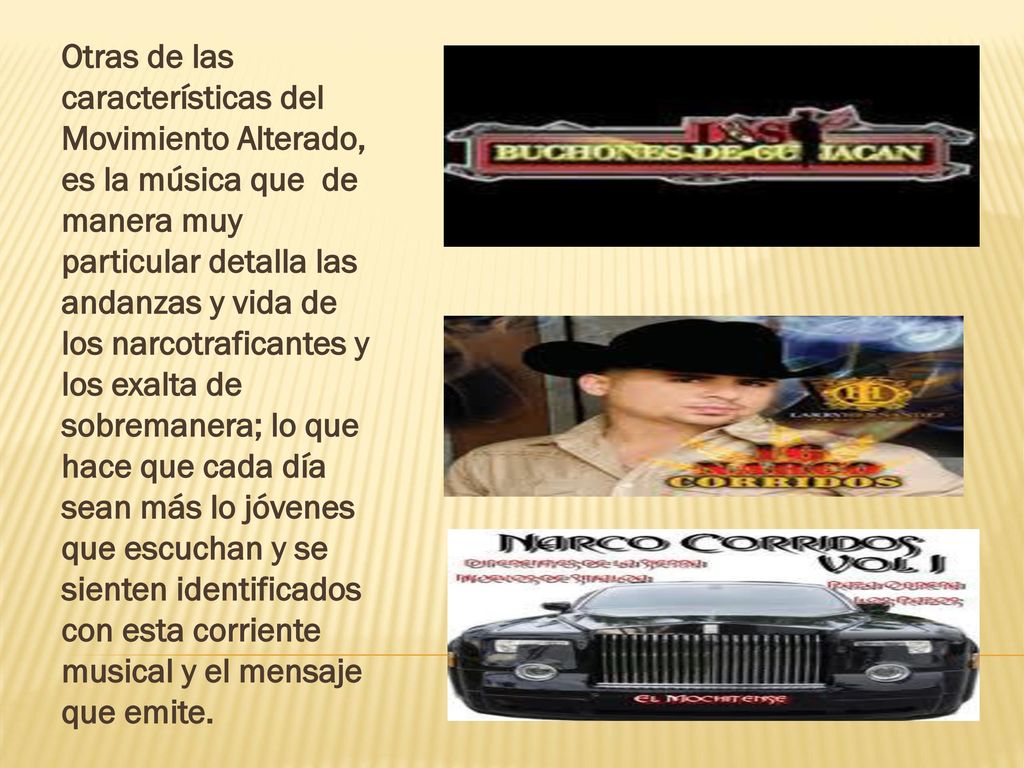 Otras de las características del Movimiento Alterado, es la música que de manera muy particular detalla las andanzas y vida de los narcotraficantes y los exalta de sobremanera; lo que hace que cada día sean más lo jóvenes que escuchan y se sienten identificados con esta corriente musical y el mensaje que emite.