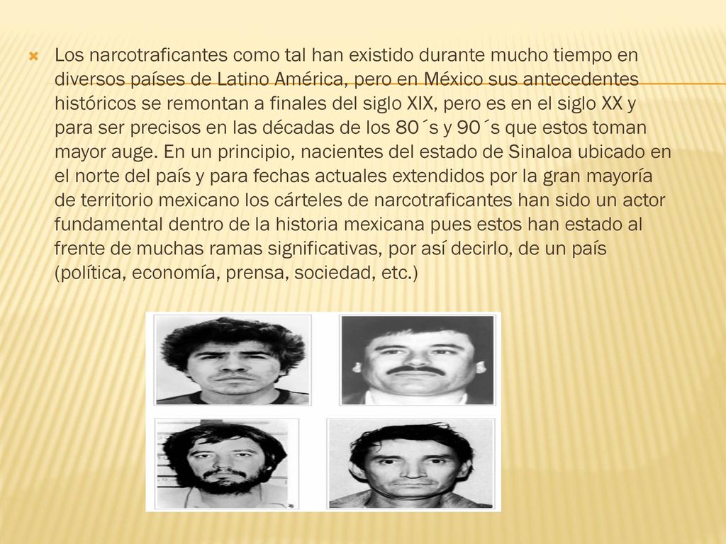 Los narcotraficantes como tal han existido durante mucho tiempo en diversos países de Latino América, pero en México sus antecedentes históricos se remontan a finales del siglo XIX, pero es en el siglo XX y para ser precisos en las décadas de los 80´s y 90´s que estos toman mayor auge.