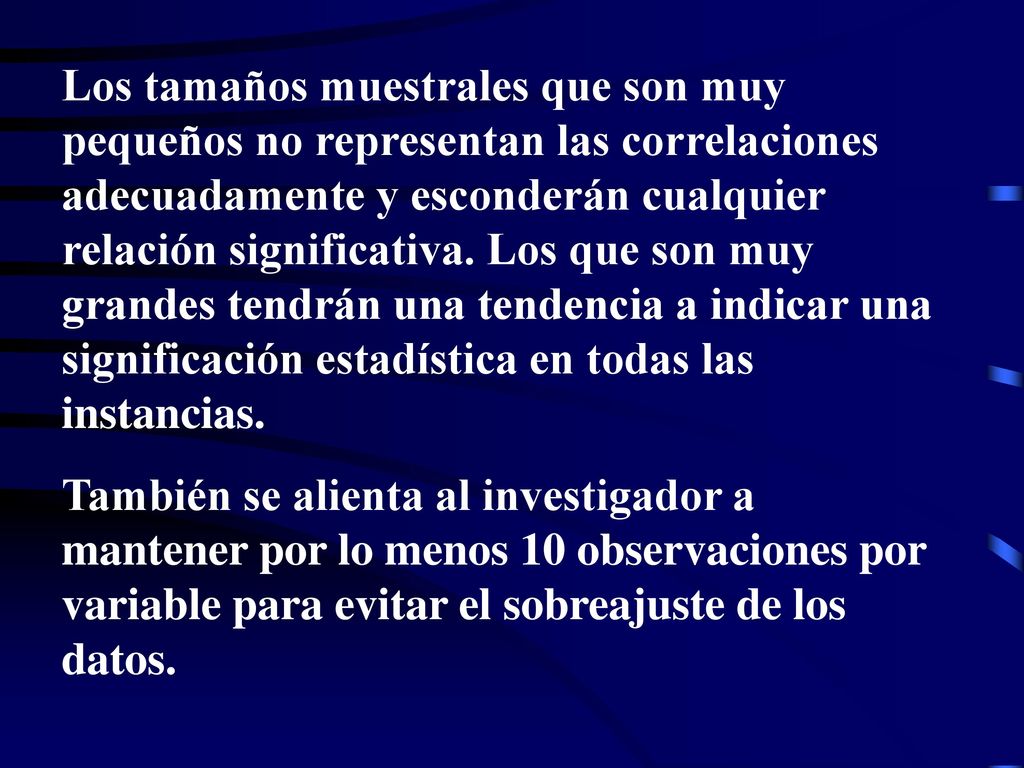 Los tamaños muestrales que son muy pequeños no representan las correlaciones adecuadamente y esconderán cualquier relación significativa. Los que son muy grandes tendrán una tendencia a indicar una significación estadística en todas las instancias.