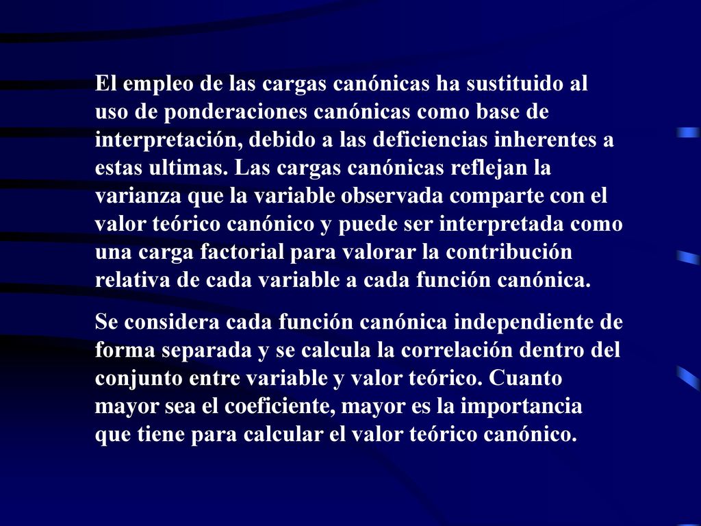 El empleo de las cargas canónicas ha sustituido al uso de ponderaciones canónicas como base de interpretación, debido a las deficiencias inherentes a estas ultimas. Las cargas canónicas reflejan la varianza que la variable observada comparte con el valor teórico canónico y puede ser interpretada como una carga factorial para valorar la contribución relativa de cada variable a cada función canónica.