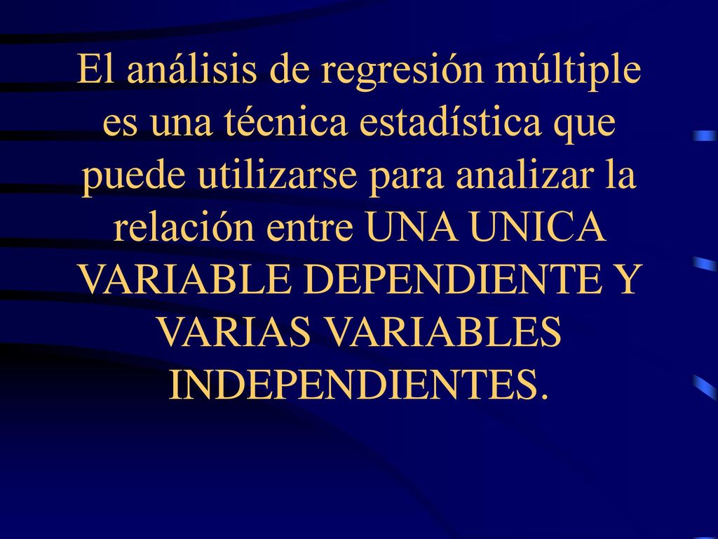 El análisis de regresión múltiple es una técnica estadística que puede utilizarse para analizar la relación entre UNA UNICA VARIABLE DEPENDIENTE Y VARIAS VARIABLES INDEPENDIENTES.