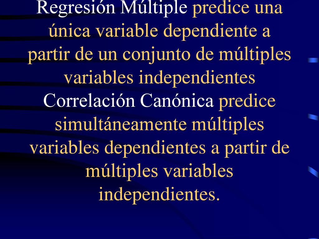 Regresión Múltiple predice una única variable dependiente a partir de un conjunto de múltiples variables independientes Correlación Canónica predice simultáneamente múltiples variables dependientes a partir de múltiples variables independientes.
