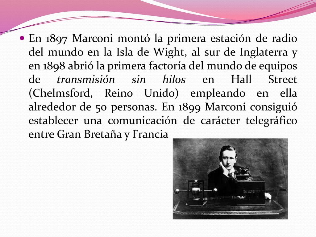 En 1897 Marconi montó la primera estación de radio del mundo en la Isla de Wight, al sur de Inglaterra y en 1898 abrió la primera factoría del mundo de equipos de transmisión sin hilos en Hall Street (Chelmsford, Reino Unido) empleando en ella alrededor de 50 personas.