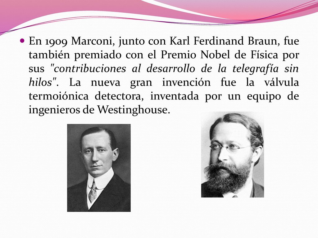 En 1909 Marconi, junto con Karl Ferdinand Braun, fue también premiado con el Premio Nobel de Física por sus contribuciones al desarrollo de la telegrafía sin hilos .