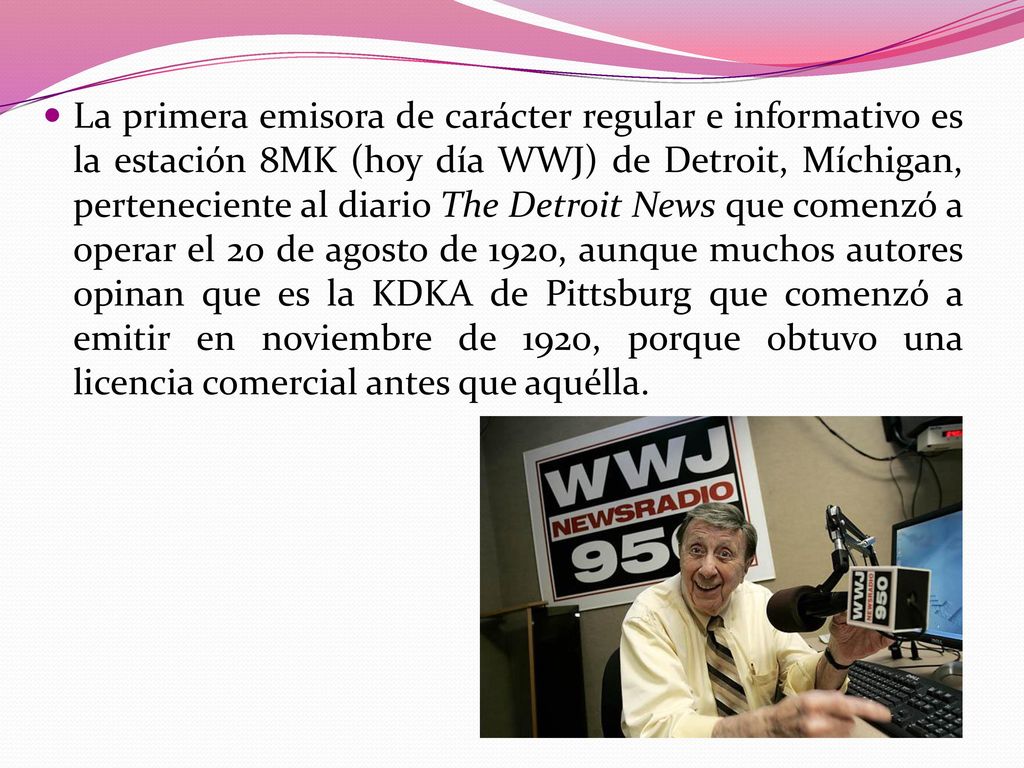 La primera emisora de carácter regular e informativo es la estación 8MK (hoy día WWJ) de Detroit, Míchigan, perteneciente al diario The Detroit News que comenzó a operar el 20 de agosto de 1920, aunque muchos autores opinan que es la KDKA de Pittsburg que comenzó a emitir en noviembre de 1920, porque obtuvo una licencia comercial antes que aquélla.