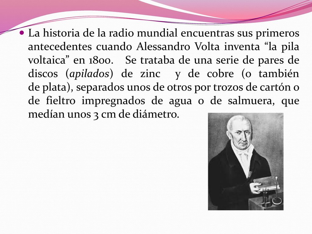 La historia de la radio mundial encuentras sus primeros antecedentes cuando Alessandro Volta inventa la pila voltaica en 1800.