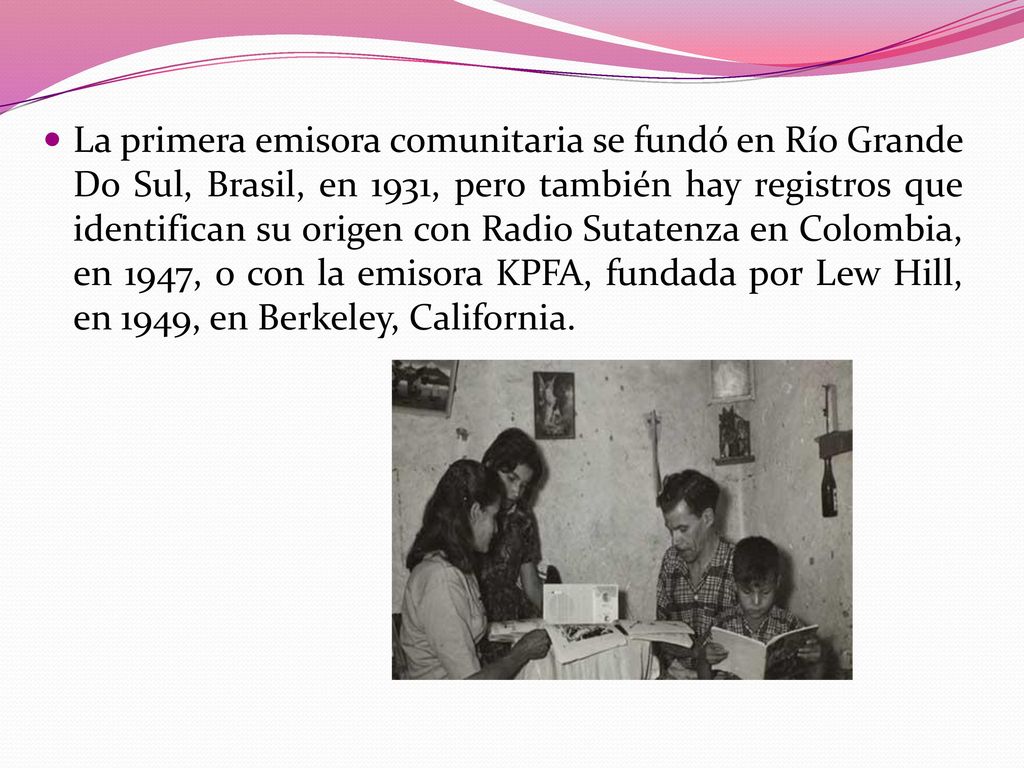 La primera emisora comunitaria se fundó en Río Grande Do Sul, Brasil, en 1931, pero también hay registros que identifican su origen con Radio Sutatenza en Colombia, en 1947, o con la emisora KPFA, fundada por Lew Hill, en 1949, en Berkeley, California.