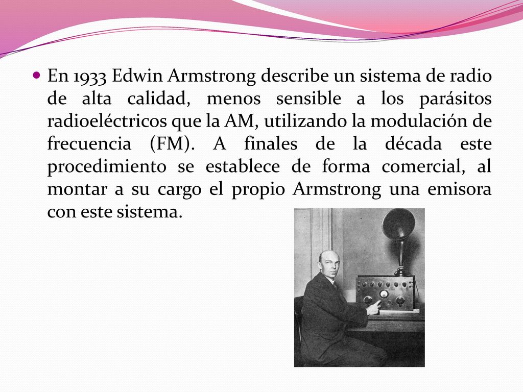 En 1933 Edwin Armstrong describe un sistema de radio de alta calidad, menos sensible a los parásitos radioeléctricos que la AM, utilizando la modulación de frecuencia (FM).