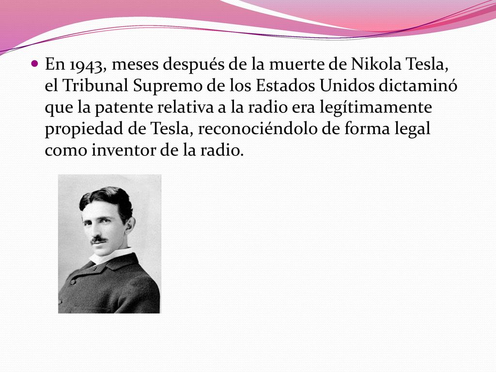 En 1943, meses después de la muerte de Nikola Tesla, el Tribunal Supremo de los Estados Unidos dictaminó que la patente relativa a la radio era legítimamente propiedad de Tesla, reconociéndolo de forma legal como inventor de la radio.