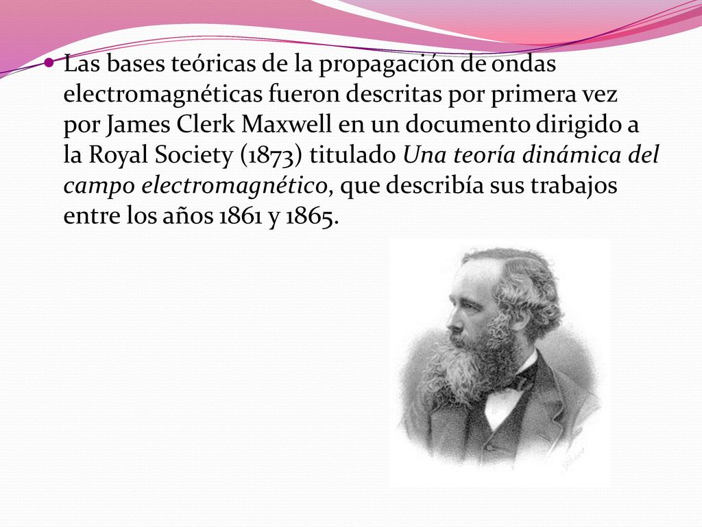 Las bases teóricas de la propagación de ondas electromagnéticas fueron descritas por primera vez por James Clerk Maxwell en un documento dirigido a la Royal Society (1873) titulado Una teoría dinámica del campo electromagnético, que describía sus trabajos entre los años 1861 y 1865.