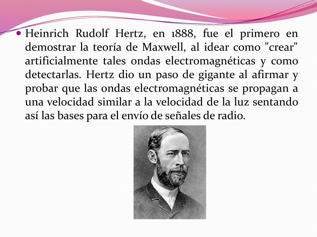 Heinrich Rudolf Hertz, en 1888, fue el primero en demostrar la teoría de Maxwell, al idear como crear artificialmente tales ondas electromagnéticas y como detectarlas.