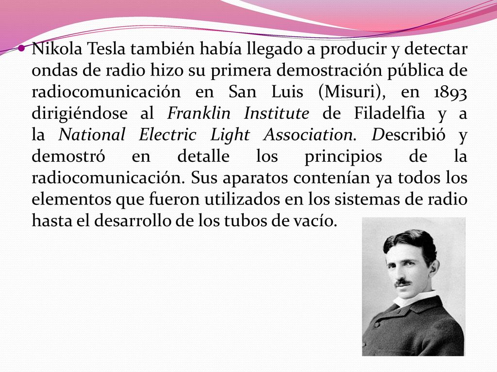 Nikola Tesla también había llegado a producir y detectar ondas de radio hizo su primera demostración pública de radiocomunicación en San Luis (Misuri), en 1893 dirigiéndose al Franklin Institute de Filadelfia y a la National Electric Light Association.