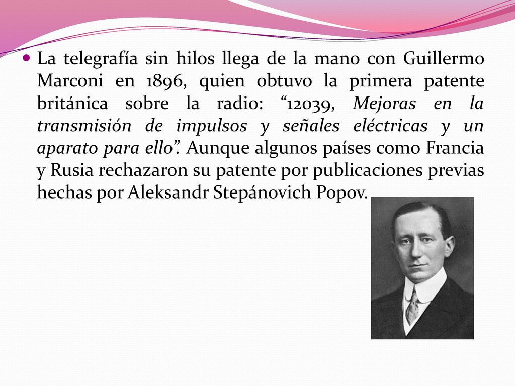 La telegrafía sin hilos llega de la mano con Guillermo Marconi en 1896, quien obtuvo la primera patente británica sobre la radio: 12039, Mejoras en la transmisión de impulsos y señales eléctricas y un aparato para ello .