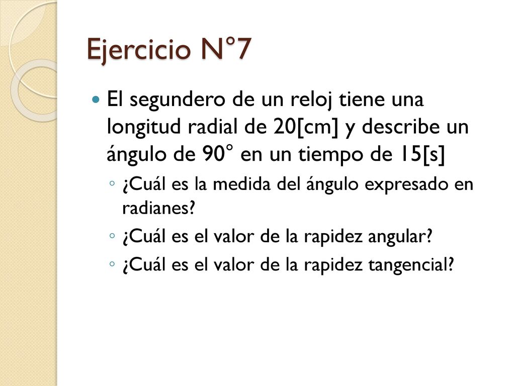 Ejercicio N°7 El segundero de un reloj tiene una longitud radial de 20[cm] y describe un ángulo de 90° en un tiempo de 15[s]