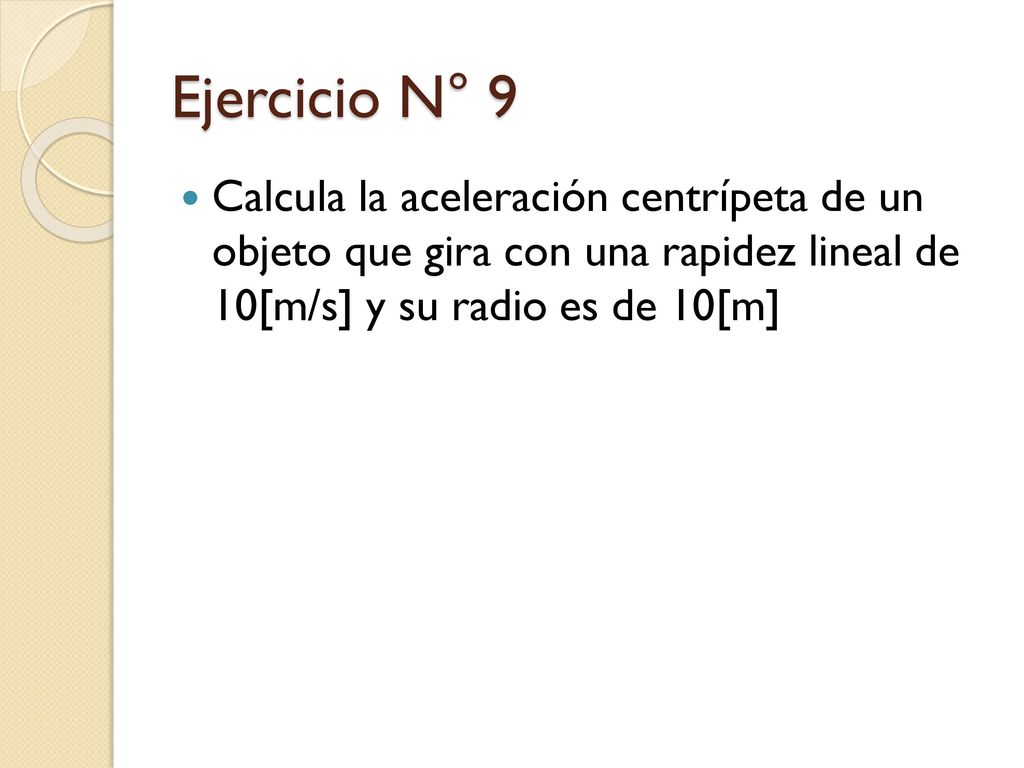 Ejercicio N° 9 Calcula la aceleración centrípeta de un objeto que gira con una rapidez lineal de 10[m/s] y su radio es de 10[m]