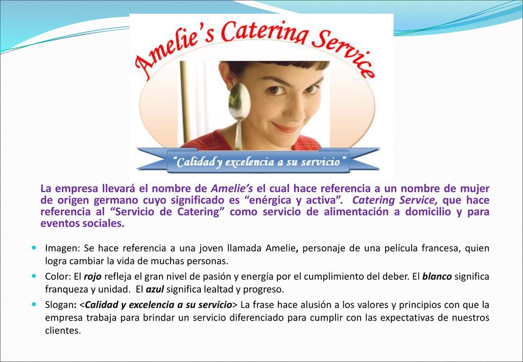 La empresa llevará el nombre de Amelie’s el cual hace referencia a un nombre de mujer de origen germano cuyo significado es enérgica y activa . Catering Service, que hace referencia al Servicio de Catering como servicio de alimentación a domicilio y para eventos sociales.
