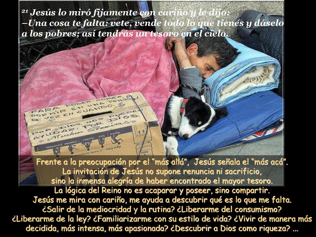 21 Jesús lo miró fijamente con cariño y le dijo: –Una cosa te falta: vete, vende todo lo que tienes y dáselo a los pobres; así tendrás un tesoro en el cielo.