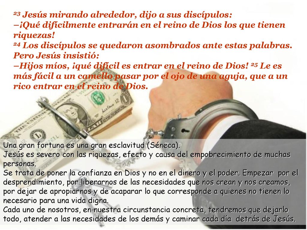 23 Jesús mirando alrededor, dijo a sus discípulos: –¡Qué difícilmente entrarán en el reino de Dios los que tienen riquezas! 24 Los discípulos se quedaron asombrados ante estas palabras. Pero Jesús insistió: –Hijos míos, ¡qué difícil es entrar en el reino de Dios! 25 Le es más fácil a un camello pasar por el ojo de una aguja, que a un rico entrar en el reino de Dios.