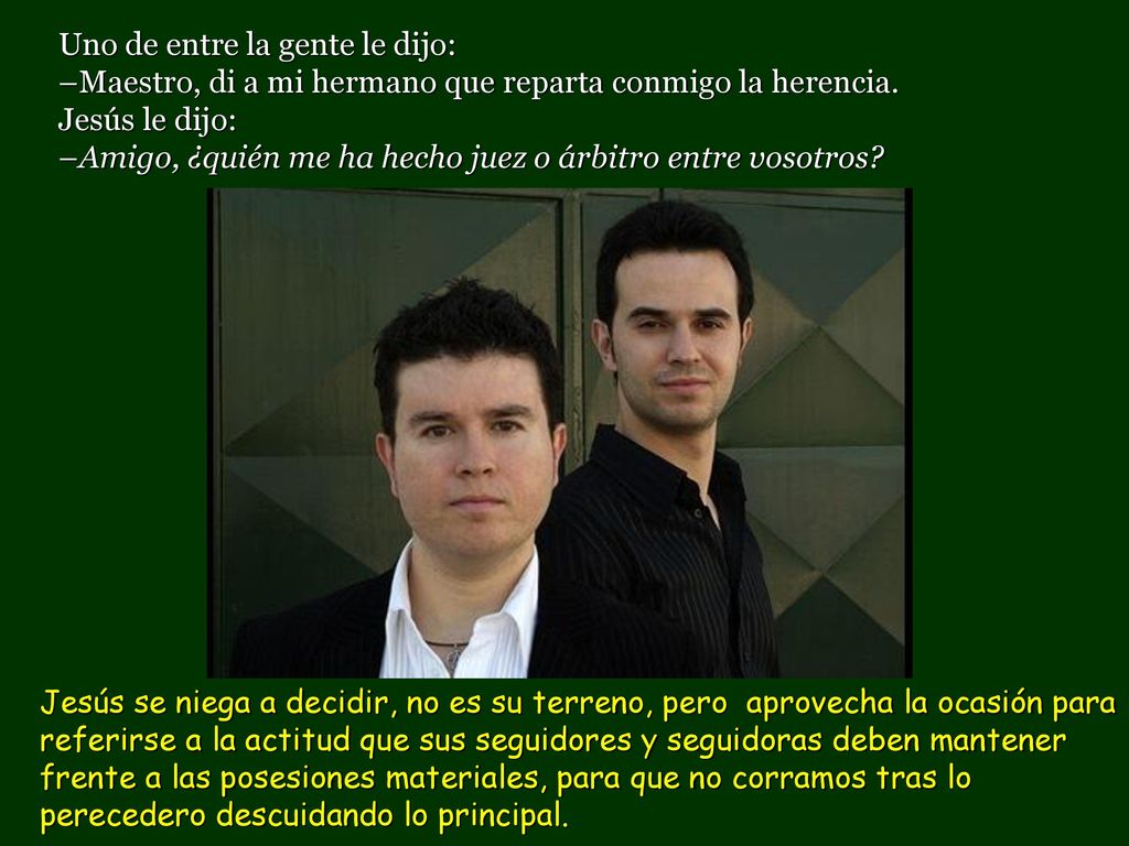 Uno de entre la gente le dijo: –Maestro, di a mi hermano que reparta conmigo la herencia. Jesús le dijo: –Amigo, ¿quién me ha hecho juez o árbitro entre vosotros