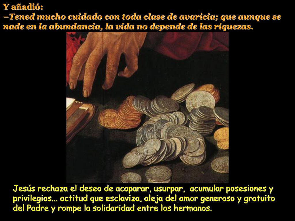 Y añadió: –Tened mucho cuidado con toda clase de avaricia; que aunque se nade en la abundancia, la vida no depende de las riquezas.