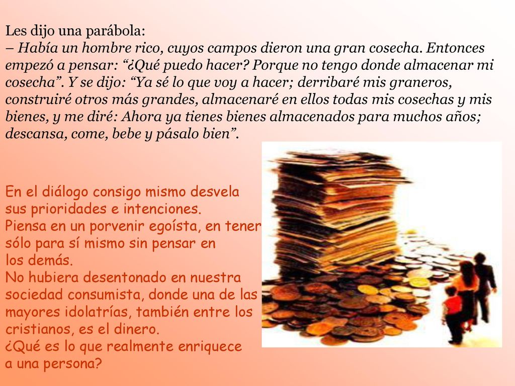 Les dijo una parábola: – Había un hombre rico, cuyos campos dieron una gran cosecha. Entonces empezó a pensar: ¿Qué puedo hacer Porque no tengo donde almacenar mi cosecha . Y se dijo: Ya sé lo que voy a hacer; derribaré mis graneros, construiré otros más grandes, almacenaré en ellos todas mis cosechas y mis bienes, y me diré: Ahora ya tienes bienes almacenados para muchos años; descansa, come, bebe y pásalo bien .