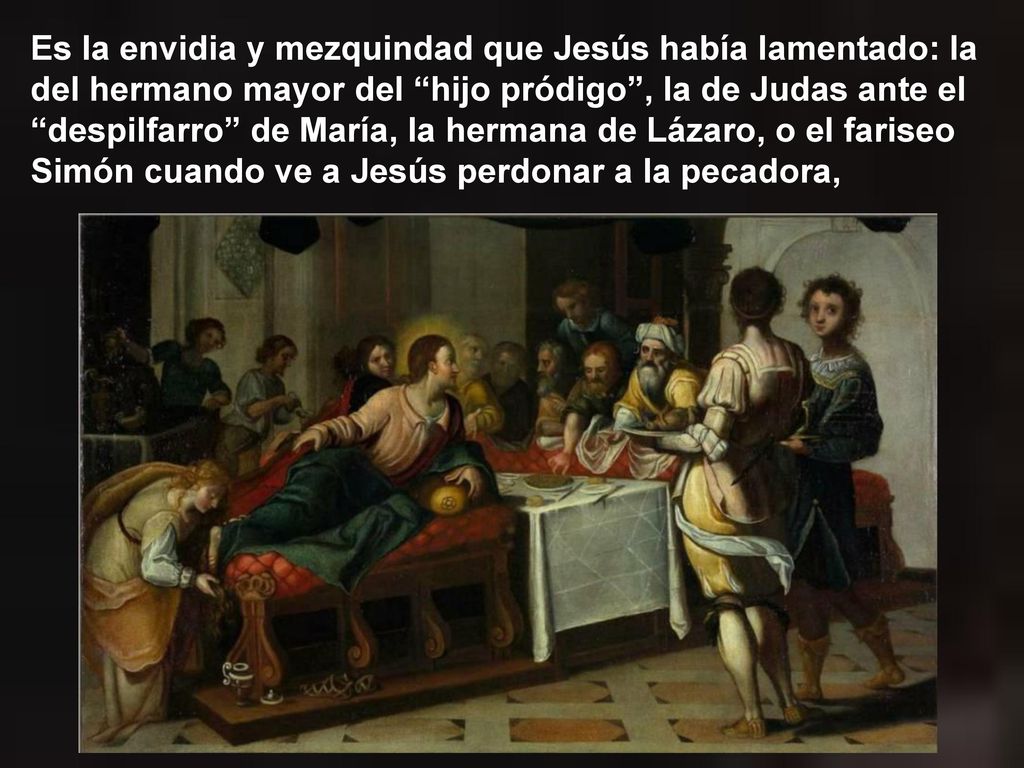 Es la envidia y mezquindad que Jesús había lamentado: la del hermano mayor del hijo pródigo , la de Judas ante el despilfarro de María, la hermana de Lázaro, o el fariseo Simón cuando ve a Jesús perdonar a la pecadora,