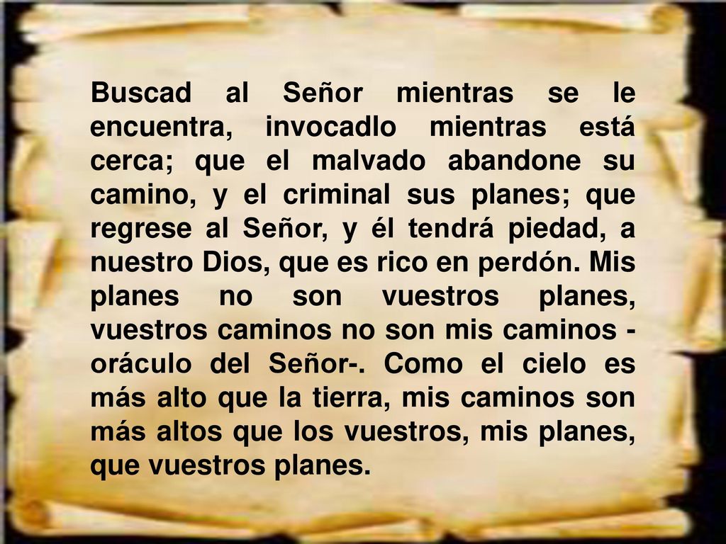Buscad al Señor mientras se le encuentra, invocadlo mientras está cerca; que el malvado abandone su camino, y el criminal sus planes; que regrese al Señor, y él tendrá piedad, a nuestro Dios, que es rico en perdón.