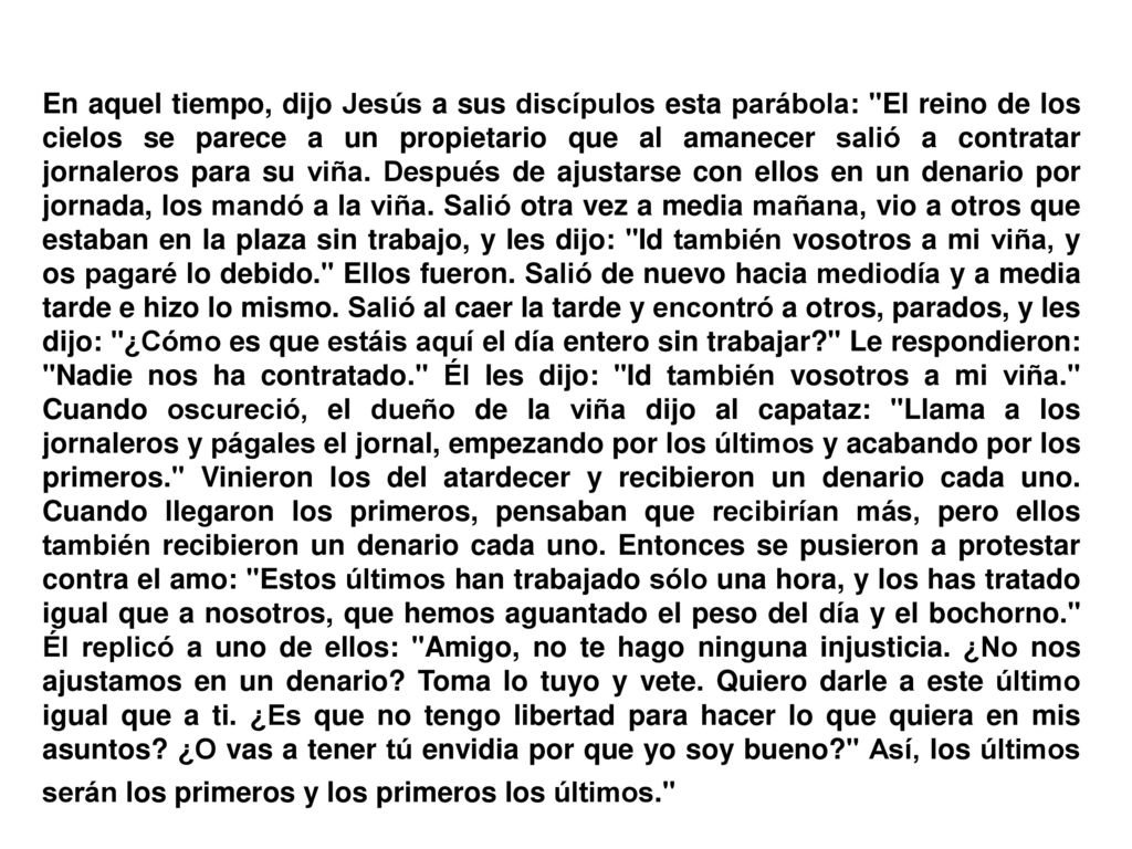 En aquel tiempo, dijo Jesús a sus discípulos esta parábola: El reino de los cielos se parece a un propietario que al amanecer salió a contratar jornaleros para su viña.