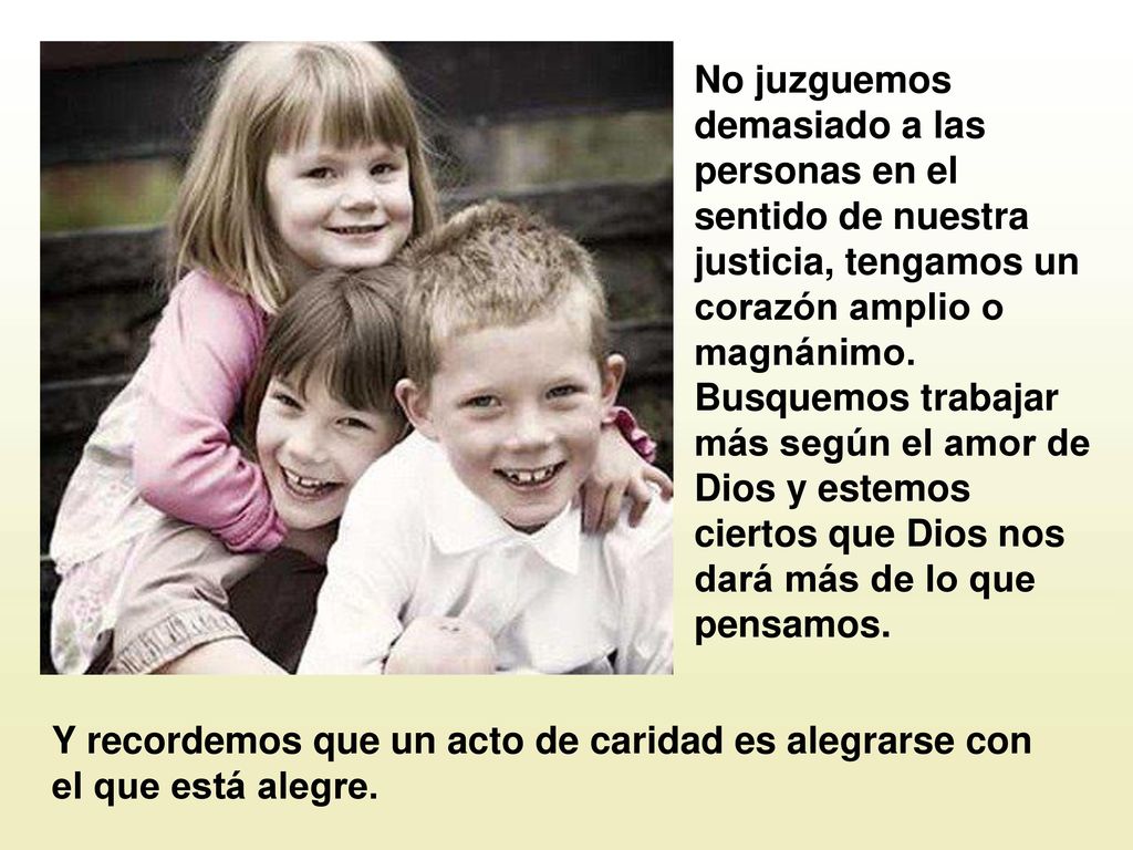 No juzguemos demasiado a las personas en el sentido de nuestra justicia, tengamos un corazón amplio o magnánimo. Busquemos trabajar más según el amor de Dios y estemos ciertos que Dios nos dará más de lo que pensamos.