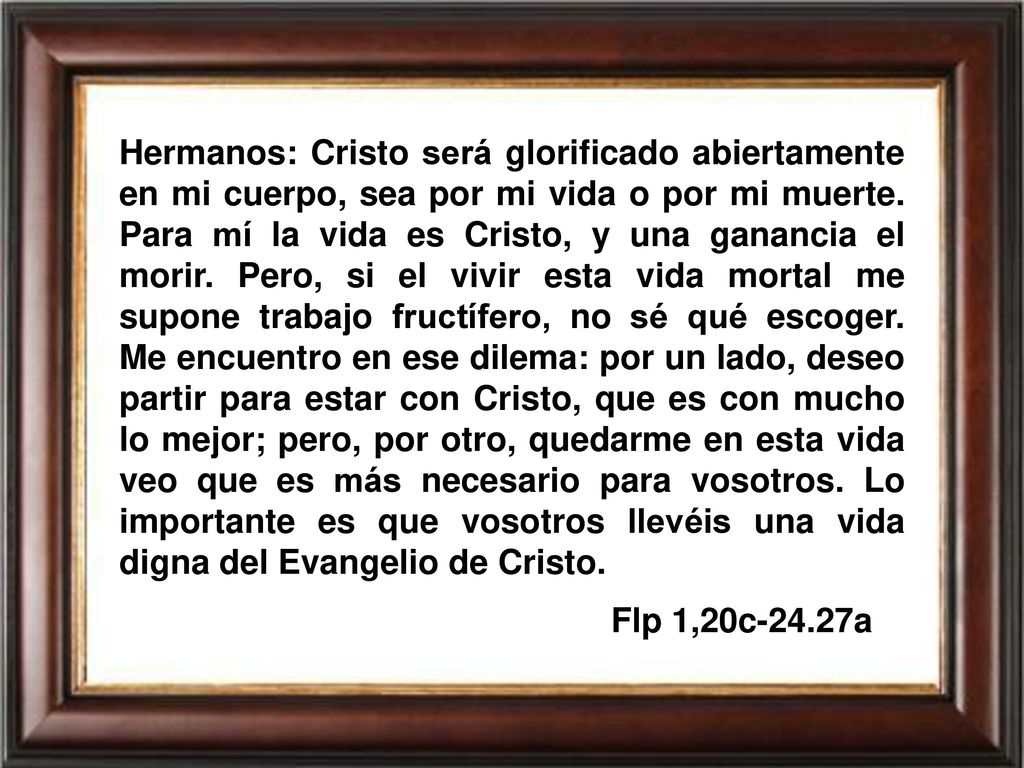 Hermanos: Cristo será glorificado abiertamente en mi cuerpo, sea por mi vida o por mi muerte. Para mí la vida es Cristo, y una ganancia el morir. Pero, si el vivir esta vida mortal me supone trabajo fructífero, no sé qué escoger. Me encuentro en ese dilema: por un lado, deseo partir para estar con Cristo, que es con mucho lo mejor; pero, por otro, quedarme en esta vida veo que es más necesario para vosotros. Lo importante es que vosotros llevéis una vida digna del Evangelio de Cristo.