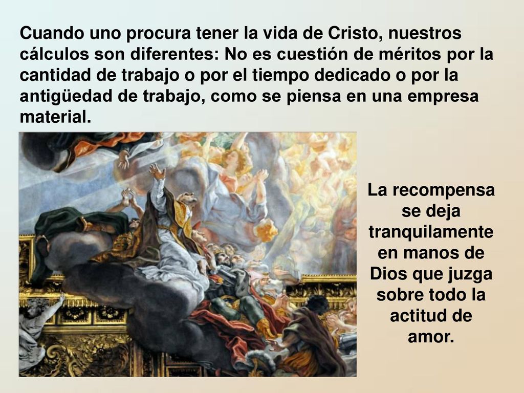 Cuando uno procura tener la vida de Cristo, nuestros cálculos son diferentes: No es cuestión de méritos por la cantidad de trabajo o por el tiempo dedicado o por la antigüedad de trabajo, como se piensa en una empresa material.