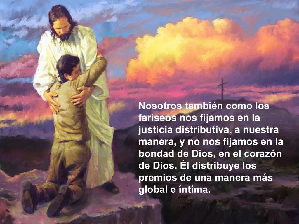 Nosotros también como los fariseos nos fijamos en la justicia distributiva, a nuestra manera, y no nos fijamos en la bondad de Dios, en el corazón de Dios.